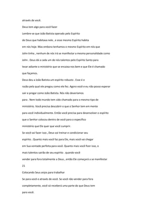 através de você.
Deus tem algo para você fazer
Lembre-se que João Batista operado pelo Espírito
de Deus que habitava nele , e esse mesmo Espírito habita
em nós hoje. Mas embora tenhamos o mesmo Espírito em nós que
John tinha , nenhum de nós irá se manifestar a mesma personalidade como
John . Deus dá a cada um de nós talentos pelo Espírito Santo para
levar adiante o ministério que se encaixa nos bem e que Ele é chamado
que façamos.
Deus deu a João Batista um espírito robusto . Esse é o
razão pela qual ele pregou como ele fez. Agora você e eu não posso esperar
sair e pregar como João Batista. Nós não deveríamos
para . Nem todo mundo tem sido chamado para o mesmo tipo de
ministério. Você precisa descobrir o que o Senhor tem em mente
para você individualmente. Então você precisa para desenvolver o espírito
que o Senhor colocou dentro de você para o específico
ministério que Ele quer que você cumprir.
Se você vai fazer isso , Deus vai treinar e condicionar seu
espírito . Quanto mais você faz para Ele, mais você vai chegar
em Sua vontade perfeita para você. Quanto mais você fizer isso, o
mais talentos sairão de seu espírito . quando você
vender para fora totalmente a Deus , então Ele começará a se manifestar
21
Colocando Seus anjos para trabalhar
Se para você e através de você. Se você não vender para fora
completamente, você só receberá uma parte do que Deus tem
para você.

 