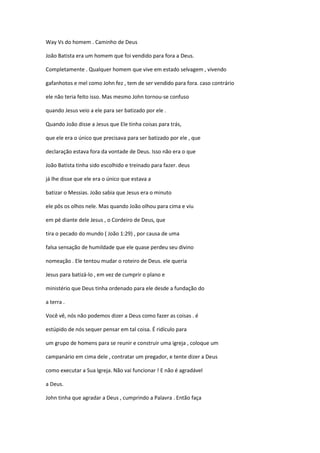 Way Vs do homem . Caminho de Deus
João Batista era um homem que foi vendido para fora a Deus.
Completamente . Qualquer homem que vive em estado selvagem , vivendo
gafanhotos e mel como John fez , tem de ser vendido para fora. caso contrário
ele não teria feito isso. Mas mesmo John tornou-se confuso
quando Jesus veio a ele para ser batizado por ele .
Quando João disse a Jesus que Ele tinha coisas para trás,
que ele era o único que precisava para ser batizado por ele , que
declaração estava fora da vontade de Deus. Isso não era o que
João Batista tinha sido escolhido e treinado para fazer. deus
já lhe disse que ele era o único que estava a
batizar o Messias. João sabia que Jesus era o minuto
ele pôs os olhos nele. Mas quando João olhou para cima e viu
em pé diante dele Jesus , o Cordeiro de Deus, que
tira o pecado do mundo ( João 1:29) , por causa de uma
falsa sensação de humildade que ele quase perdeu seu divino
nomeação . Ele tentou mudar o roteiro de Deus. ele queria
Jesus para batizá-lo , em vez de cumprir o plano e
ministério que Deus tinha ordenado para ele desde a fundação do
a terra .
Você vê, nós não podemos dizer a Deus como fazer as coisas . é
estúpido de nós sequer pensar em tal coisa. É ridículo para
um grupo de homens para se reunir e construir uma igreja , coloque um
campanário em cima dele , contratar um pregador, e tente dizer a Deus
como executar a Sua Igreja. Não vai funcionar ! E não é agradável
a Deus.
John tinha que agradar a Deus , cumprindo a Palavra . Então faça

 