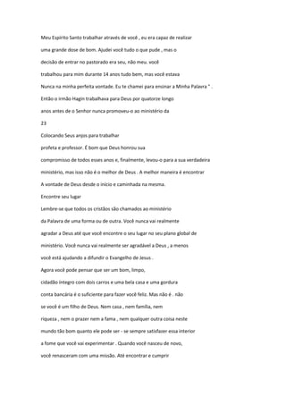 Meu Espírito Santo trabalhar através de você , eu era capaz de realizar
uma grande dose de bom. Ajudei você tudo o que pude , mas o
decisão de entrar no pastorado era seu, não meu. você
trabalhou para mim durante 14 anos tudo bem, mas você estava
Nunca na minha perfeita vontade. Eu te chamei para ensinar a Minha Palavra " .
Então o irmão Hagin trabalhava para Deus por quatorze longo
anos antes de o Senhor nunca promoveu-o ao ministério da
23
Colocando Seus anjos para trabalhar
profeta e professor. É bom que Deus honrou sua
compromisso de todos esses anos e, finalmente, levou-o para a sua verdadeira
ministério, mas isso não é o melhor de Deus . A melhor maneira é encontrar
A vontade de Deus desde o início e caminhada na mesma.
Encontre seu lugar
Lembre-se que todos os cristãos são chamados ao ministério
da Palavra de uma forma ou de outra. Você nunca vai realmente
agradar a Deus até que você encontre o seu lugar no seu plano global de
ministério. Você nunca vai realmente ser agradável a Deus , a menos
você está ajudando a difundir o Evangelho de Jesus .
Agora você pode pensar que ser um bom, limpo,
cidadão íntegro com dois carros e uma bela casa e uma gordura
conta bancária é o suficiente para fazer você feliz. Mas não é . não
se você é um filho de Deus. Nem casa , nem família, nem
riqueza , nem o prazer nem a fama , nem qualquer outra coisa neste
mundo tão bom quanto ele pode ser - se sempre satisfazer essa interior
a fome que você vai experimentar . Quando você nasceu de novo,
você renasceram com uma missão. Até encontrar e cumprir

 