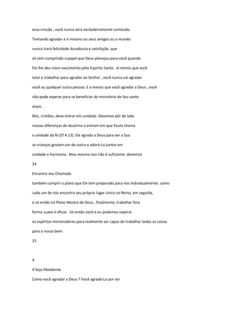essa missão , você nunca será verdadeiramente conteúdo.
Tentando agradar a si mesmo ou seus amigos ou o mundo
nunca trará felicidade duradoura e satisfação. que
só vem cumprindo o papel que Deus planejou para você quando
Ele lhe deu novo nascimento pelo Espírito Santo . A menos que você
lutar e trabalhar para agradar ao Senhor , você nunca vai agradar
você ou qualquer outra pessoa. E a menos que você agradar a Deus , você
não pode esperar para se beneficiar do ministério de Seu santo
anjos .
Nós, cristãos, deve entrar em unidade. Devemos pôr de lado
nossas diferenças de doutrina e entram em que Paulo chama
a unidade da fé (Ef 4:13). Ele agrada a Deus para ver a Sua
as crianças gostam um do outro e adorá-Lo juntos em
unidade e harmonia . Mas mesmo isso não é suficiente. devemos
24
Encontre seu Chamado
também cumprir o plano que Ele tem preparado para nós individualmente. como
cada um de nós encontra seu próprio lugar único no Reino, em seguida,
e só então irá Plano Mestre de Deus , finalmente, trabalhar fora
forma suave e eficaz . Só então você e eu podemos esperar
os espíritos ministradores para realmente ser capaz de trabalhar todas as coisas
para o nosso bem .
25

4
4 Seja Obediente
Como você agradar a Deus ? Você agradá-Lo por ser

 