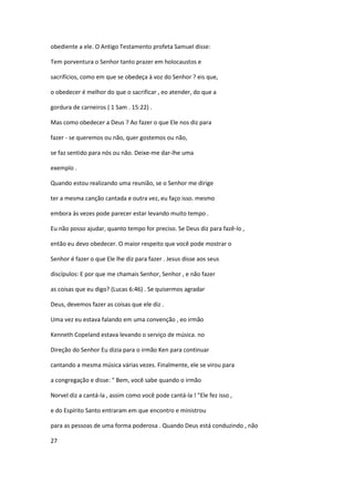obediente a ele. O Antigo Testamento profeta Samuel disse:
Tem porventura o Senhor tanto prazer em holocaustos e
sacrifícios, como em que se obedeça à voz do Senhor ? eis que,
o obedecer é melhor do que o sacrificar , eo atender, do que a
gordura de carneiros ( 1 Sam . 15:22) .
Mas como obedecer a Deus ? Ao fazer o que Ele nos diz para
fazer - se queremos ou não, quer gostemos ou não,
se faz sentido para nós ou não. Deixe-me dar-lhe uma
exemplo .
Quando estou realizando uma reunião, se o Senhor me dirige
ter a mesma canção cantada e outra vez, eu faço isso. mesmo
embora às vezes pode parecer estar levando muito tempo .
Eu não posso ajudar, quanto tempo for preciso. Se Deus diz para fazê-lo ,
então eu devo obedecer. O maior respeito que você pode mostrar o
Senhor é fazer o que Ele lhe diz para fazer . Jesus disse aos seus
discípulos: E por que me chamais Senhor, Senhor , e não fazer
as coisas que eu digo? (Lucas 6:46) . Se quisermos agradar
Deus, devemos fazer as coisas que ele diz .
Uma vez eu estava falando em uma convenção , eo irmão
Kenneth Copeland estava levando o serviço de música. no
Direção do Senhor Eu dizia para o irmão Ken para continuar
cantando a mesma música várias vezes. Finalmente, ele se virou para
a congregação e disse: " Bem, você sabe quando o irmão
Norvel diz a cantá-la , assim como você pode cantá-la ! "Ele fez isso ,
e do Espírito Santo entraram em que encontro e ministrou
para as pessoas de uma forma poderosa . Quando Deus está conduzindo , não
27

 