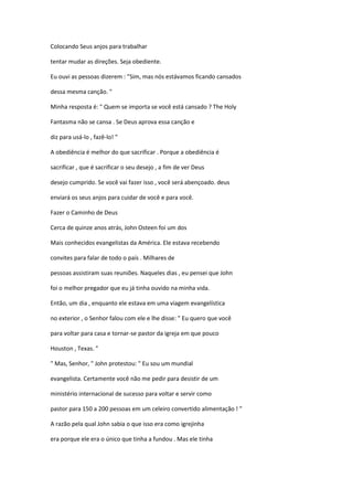Colocando Seus anjos para trabalhar
tentar mudar as direções. Seja obediente.
Eu ouvi as pessoas dizerem : "Sim, mas nós estávamos ficando cansados
dessa mesma canção. "
Minha resposta é: " Quem se importa se você está cansado ? The Holy
Fantasma não se cansa . Se Deus aprova essa canção e
diz para usá-lo , fazê-lo! "
A obediência é melhor do que sacrificar . Porque a obediência é
sacrificar , que é sacrificar o seu desejo , a fim de ver Deus
desejo cumprido. Se você vai fazer isso , você será abençoado. deus
enviará os seus anjos para cuidar de você e para você.
Fazer o Caminho de Deus
Cerca de quinze anos atrás, John Osteen foi um dos
Mais conhecidos evangelistas da América. Ele estava recebendo
convites para falar de todo o país . Milhares de
pessoas assistiram suas reuniões. Naqueles dias , eu pensei que John
foi o melhor pregador que eu já tinha ouvido na minha vida.
Então, um dia , enquanto ele estava em uma viagem evangelística
no exterior , o Senhor falou com ele e lhe disse: " Eu quero que você
para voltar para casa e tornar-se pastor da igreja em que pouco
Houston , Texas. "
" Mas, Senhor, " John protestou: " Eu sou um mundial
evangelista. Certamente você não me pedir para desistir de um
ministério internacional de sucesso para voltar e servir como
pastor para 150 a 200 pessoas em um celeiro convertido alimentação ! "
A razão pela qual John sabia o que isso era como igrejinha
era porque ele era o único que tinha a fundou . Mas ele tinha

 