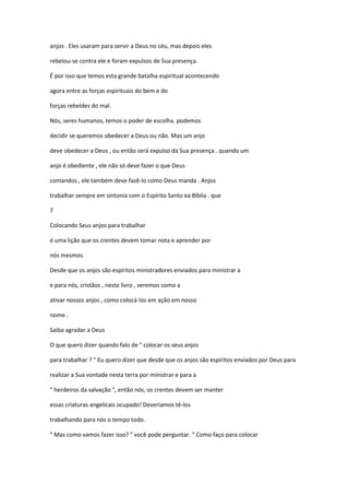 anjos . Eles usaram para servir a Deus no céu, mas depois eles
rebelou-se contra ele e foram expulsos de Sua presença.
É por isso que temos esta grande batalha espiritual acontecendo
agora entre as forças espirituais do bem e do
forças rebeldes do mal.
Nós, seres humanos, temos o poder de escolha. podemos
decidir se queremos obedecer a Deus ou não. Mas um anjo
deve obedecer a Deus , ou então será expulso da Sua presença . quando um
anjo é obediente , ele não só deve fazer o que Deus
comandos , ele também deve fazê-lo como Deus manda . Anjos
trabalhar sempre em sintonia com o Espírito Santo ea Bíblia . que
7
Colocando Seus anjos para trabalhar
é uma lição que os crentes devem tomar nota e aprender por
nós mesmos.
Desde que os anjos são espíritos ministradores enviados para ministrar a
e para nós, cristãos , neste livro , veremos como a
ativar nossos anjos , como colocá-los em ação em nosso
nome .
Saiba agradar a Deus
O que quero dizer quando falo de " colocar os seus anjos
para trabalhar ? " Eu quero dizer que desde que os anjos são espíritos enviados por Deus para
realizar a Sua vontade nesta terra por ministrar e para a
" herdeiros da salvação ", então nós, os crentes devem ser manter
essas criaturas angelicais ocupado! Deveríamos tê-los
trabalhando para nós o tempo todo.
" Mas como vamos fazer isso? " você pode perguntar. " Como faço para colocar

 