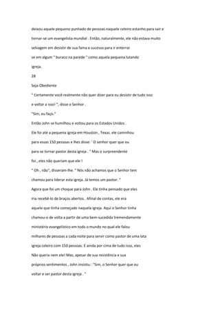 deixou aquele pequeno punhado de pessoas naquele celeiro estanho para sair e
tornar-se um evangelista mundial . Então, naturalmente, ele não estava muito
selvagem em desistir de sua fama e sucesso para ir enterrar
se em algum " buraco na parede " como aquela pequena lutando
igreja.
28
Seja Obediente
" Certamente você realmente não quer dizer para eu desistir de tudo isso
e voltar a isso! ", disse o Senhor .
"Sim, eu faço."
Então John se humilhou e voltou para os Estados Unidos .
Ele foi até a pequena igreja em Houston , Texas. ele caminhou
para essas 150 pessoas e lhes disse: ' O senhor quer que eu
para se tornar pastor desta igreja . " Mas o surpreendente
foi , eles não queriam que ele !
" Oh , não", disseram-lhe. " Nós não achamos que o Senhor tem
chamou para liderar esta igreja. Já temos um pastor. "
Agora que foi um choque para John . Ele tinha pensado que eles
iria recebê-lo de braços abertos . Afinal de contas, ele era
aquele que tinha começado naquela igreja. Aqui o Senhor tinha
chamou-o de volta a partir de uma bem-sucedida tremendamente
ministério evangelístico em todo o mundo no qual ele falou
milhares de pessoas a cada noite para servir como pastor de uma lata
igreja celeiro com 150 pessoas. E ainda por cima de tudo isso, eles
Não queria nem ele! Mas, apesar de sua resistência e sua
próprios sentimentos , John insistiu : "Sim, o Senhor quer que eu
voltar e ser pastor desta igreja . "

 