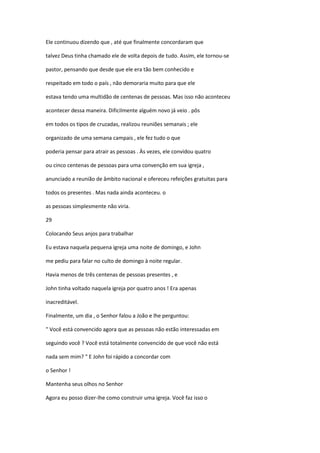 Ele continuou dizendo que , até que finalmente concordaram que
talvez Deus tinha chamado ele de volta depois de tudo. Assim, ele tornou-se
pastor, pensando que desde que ele era tão bem conhecido e
respeitado em todo o país , não demoraria muito para que ele
estava tendo uma multidão de centenas de pessoas. Mas isso não aconteceu
acontecer dessa maneira. Dificilmente alguém novo já veio . pôs
em todos os tipos de cruzadas, realizou reuniões semanais ; ele
organizado de uma semana campais , ele fez tudo o que
poderia pensar para atrair as pessoas . Às vezes, ele convidou quatro
ou cinco centenas de pessoas para uma convenção em sua igreja ,
anunciado a reunião de âmbito nacional e ofereceu refeições gratuitas para
todos os presentes . Mas nada ainda aconteceu. o
as pessoas simplesmente não viria.
29
Colocando Seus anjos para trabalhar
Eu estava naquela pequena igreja uma noite de domingo, e John
me pediu para falar no culto de domingo à noite regular.
Havia menos de três centenas de pessoas presentes , e
John tinha voltado naquela igreja por quatro anos ! Era apenas
inacreditável.
Finalmente, um dia , o Senhor falou a João e lhe perguntou:
" Você está convencido agora que as pessoas não estão interessadas em
seguindo você ? Você está totalmente convencido de que você não está
nada sem mim? " E John foi rápido a concordar com
o Senhor !
Mantenha seus olhos no Senhor
Agora eu posso dizer-lhe como construir uma igreja. Você faz isso o

 