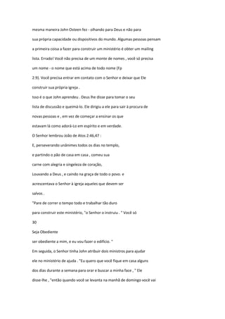 mesma maneira John Osteen fez - olhando para Deus e não para
sua própria capacidade ou dispositivos do mundo. Algumas pessoas pensam
a primeira coisa a fazer para construir um ministério é obter um mailing
lista. Errado! Você não precisa de um monte de nomes , você só precisa
um nome - o nome que está acima de todo nome (Fp
2:9). Você precisa entrar em contato com o Senhor e deixar que Ele
construir sua própria igreja .
Isso é o que John aprendeu . Deus lhe disse para tomar o seu
lista de discussão e queimá-lo. Ele dirigiu a ele para sair à procura de
novas pessoas e , em vez de começar a ensinar os que
estavam lá como adorá-Lo em espírito e em verdade.
O Senhor lembrou João de Atos 2:46,47 :
E, perseverando unânimes todos os dias no templo,
e partindo o pão de casa em casa , comeu sua
carne com alegria e singeleza de coração,
Louvando a Deus , e caindo na graça de todo o povo. e
acrescentava o Senhor à igreja aqueles que devem ser
salvos .
"Pare de correr o tempo todo e trabalhar tão duro
para construir este ministério, "o Senhor o instruiu . " Você só
30
Seja Obediente
ser obediente a mim, e eu vou fazer o edifício. "
Em seguida, o Senhor tinha John atribuir dois ministros para ajudar
ele no ministério de ajuda . "Eu quero que você fique em casa alguns
dos dias durante a semana para orar e buscar a minha face , " Ele
disse-lhe , "então quando você se levanta na manhã de domingo você vai

 