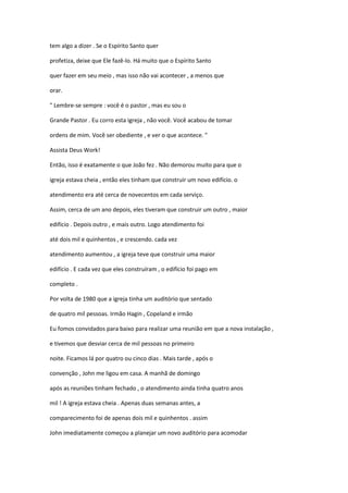 tem algo a dizer . Se o Espírito Santo quer
profetiza, deixe que Ele fazê-lo. Há muito que o Espírito Santo
quer fazer em seu meio , mas isso não vai acontecer , a menos que
orar.
" Lembre-se sempre : você é o pastor , mas eu sou o
Grande Pastor . Eu corro esta igreja , não você. Você acabou de tomar
ordens de mim. Você ser obediente , e ver o que acontece. "
Assista Deus Work!
Então, isso é exatamente o que João fez . Não demorou muito para que o
igreja estava cheia , então eles tinham que construir um novo edifício. o
atendimento era até cerca de novecentos em cada serviço.
Assim, cerca de um ano depois, eles tiveram que construir um outro , maior
edifício . Depois outro , e mais outro. Logo atendimento foi
até dois mil e quinhentos , e crescendo. cada vez
atendimento aumentou , a igreja teve que construir uma maior
edifício . E cada vez que eles construíram , o edifício foi pago em
completo .
Por volta de 1980 que a igreja tinha um auditório que sentado
de quatro mil pessoas. Irmão Hagin , Copeland e irmão
Eu fomos convidados para baixo para realizar uma reunião em que a nova instalação ,
e tivemos que desviar cerca de mil pessoas no primeiro
noite. Ficamos lá por quatro ou cinco dias . Mais tarde , após o
convenção , John me ligou em casa. A manhã de domingo
após as reuniões tinham fechado , o atendimento ainda tinha quatro anos
mil ! A igreja estava cheia . Apenas duas semanas antes, a
comparecimento foi de apenas dois mil e quinhentos . assim
John imediatamente começou a planejar um novo auditório para acomodar

 