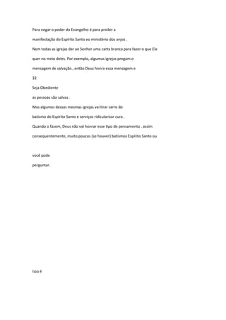 Para negar o poder do Evangelho é para proibir a
manifestação do Espírito Santo eo ministério dos anjos .
Nem todas as igrejas dar ao Senhor uma carta branca para fazer o que Ele
quer no meio deles. Por exemplo, algumas igrejas pregam o
mensagem de salvação , então Deus honra essa mensagem e
32
Seja Obediente
as pessoas são salvas .
Mas algumas dessas mesmas igrejas vai tirar sarro do
batismo do Espírito Santo e serviços ridicularizar cura .
Quando o fazem, Deus não vai honrar esse tipo de pensamento . assim
consequentemente, muito poucos (se houver) batismos Espírito Santo ou

você pode
perguntar.

Isso é

 