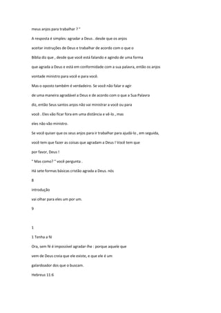 meus anjos para trabalhar ? "
A resposta é simples: agradar a Deus . desde que os anjos
aceitar instruções de Deus e trabalhar de acordo com o que o
Bíblia diz que , desde que você está falando e agindo de uma forma
que agrada a Deus e está em conformidade com a sua palavra, então os anjos
vontade ministro para você e para você.
Mas o oposto também é verdadeiro. Se você não falar e agir
de uma maneira agradável a Deus e de acordo com o que a Sua Palavra
diz, então Seus santos anjos não vai ministrar a você ou para
você . Eles vão ficar fora em uma distância e vê-lo , mas
eles não vão ministro.
Se você quiser que os seus anjos para ir trabalhar para ajudá-lo , em seguida,
você tem que fazer as coisas que agradam a Deus ! Você tem que
por favor, Deus !
" Mas como? " você pergunta .
Há sete formas básicas cristão agrada a Deus. nós
8
introdução
vai olhar para eles um por um.
9

1
1 Tenha a fé
Ora, sem fé é impossível agradar-lhe : porque aquele que
vem de Deus creia que ele existe, e que ele é um
galardoador dos que o buscam.
Hebreus 11:6

 