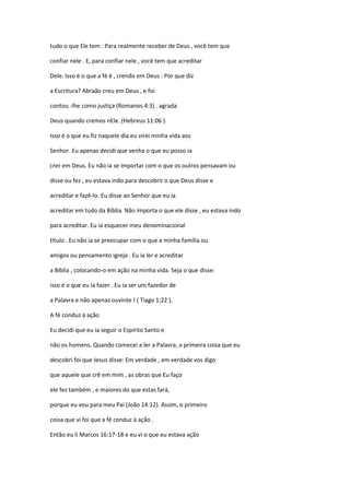 tudo o que Ele tem . Para realmente receber de Deus , você tem que
confiar nele . E, para confiar nele , você tem que acreditar
Dele. Isso é o que a fé é , crendo em Deus : Por que diz
a Escritura? Abraão creu em Deus , e foi
contou -lhe como justiça (Romanos 4:3) . agrada
Deus quando cremos nEle. (Hebreus 11:06 ).
Isso é o que eu fiz naquele dia eu virei minha vida aos
Senhor. Eu apenas decidi que venha o que eu posso ia
crer em Deus. Eu não ia se importar com o que os outros pensavam ou
disse ou fez , eu estava indo para descobrir o que Deus disse e
acreditar e fazê-lo. Eu disse ao Senhor que eu ia
acreditar em tudo da Bíblia. Não importa o que ele disse , eu estava indo
para acreditar. Eu ia esquecer meu denominacional
título . Eu não ia se preocupar com o que a minha família ou
amigos ou pensamento igreja . Eu ia ler e acreditar
a Bíblia , colocando-o em ação na minha vida. Seja o que disse:
isso é o que eu ia fazer . Eu ia ser um fazedor de
a Palavra e não apenas ouvinte ! ( Tiago 1:22 ).
A fé conduz à ação
Eu decidi que eu ia seguir o Espírito Santo e
não os homens. Quando comecei a ler a Palavra, a primeira coisa que eu
descobri foi que Jesus disse: Em verdade , em verdade vos digo
que aquele que crê em mim , as obras que Eu faço
ele fez também , e maiores do que estas fará,
porque eu vou para meu Pai (João 14:12). Assim, o primeiro
coisa que vi foi que a fé conduz à ação .
Então eu li Marcos 16:17-18 e eu vi o que eu estava ação

 