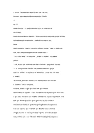 a tomar: E estes sinais seguirão aos que crerem ;
Em meu nome expulsarão os demônios; falarão
12
ter Fé
novas línguas; ... e porão as mãos sobre os enfermos, e
os curarão.
Então eu disse a mim mesmo : "Se Jesus disse que aqueles que acreditam
Nele vão expulsar demônios , então é isso que eu vou
fazer. "
Imediatamente Satanás sussurrou no meu ouvido : "Mas se você fizer
que , seus amigos vão pensar que você é louco. "
" Está tudo bem ", eu respondi " , quem se importa o que eles
pensa! "
" Sim, mas o que acontece com a sua família? " perguntou o diabo .
" E os seus parentes ? Todos eles pertencem a uma igreja
que não acredita na expulsão de demônios . O que eles vão dizer
E você? "
"Eu não sei, eo que é mais eu não me importo ! " Eu declarei .
E esse foi o fim da conversa .
Você vê, esse é o lugar que você tem que vir a se
realmente quer agradar a Deus. Você tem que se preocupam mais com
o que Deus pensa do que você faz sobre o que as pessoas pensam. você
tem que decidir que você quer agradar a seu Pai celestial
mais do que você quer ganhar a aprovação de outras pessoas.
Isso não significa que você tem que desafiar a sua família e
amigos ou virar as costas para eles. Significa apenas que você
não permita que a sua vida a ser determinado por outra pessoa

 