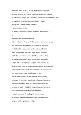 convicções . Você assumir a responsabilidade por sua própria
decisões . No amor você explicar aos seus entes queridos que você
estão fazendo e por que você acredita que Deus quer que você faça isso. mas
em seguida, se concordam ou não, você ouvir a voz de
Deus do que a voz dos homens . Isso é fé.
A fé conduz à obediência
No terceiro capítulo do Evangelho de Mateus , encontramos a
13
Colocando Seus anjos para trabalhar
história do batismo de Jesus . Você se lembra de como Jesus veio para
John theBaptist e pediu para ser batizado por ele. mas John
era tão humilde que ele queria sair da vontade do Senhor,
tendo Jesus batizá-lo . Ele disse: " Não, Senhor , isto não é
direita. Devo ser batizado por você ! "Mas o que Jesus disse
ele? Deixai que seja assim agora , porque assim nos convém
cumprir toda a justiça (Mateus 3:15). Em outras palavras, Ele
estava dizendo: " João, se queremos agradar a Deus , devemos ouvir
ao Seu Espírito e fazer isso da maneira de Deus . ", disse Jesus John
foi o maior homem que já viveu (Mateus 11:11) além de si mesmo. Uma razão João Batista era tão grande
era porque ele acreditava que o Senhor e fez o que Ele disse para
fazer. Porque ele tinha fé em Deus, ele foi obediente a Deus.
Por causa de sua fé e obediência , Deus colocou Seu Espírito em
John . Nós temos o mesmo Espírito Santo em nós .
O próprio Jesus disse do Pai, E aquele que me enviou
está comigo : o Pai não me tem deixado só , porque eu faço
sempre o que lhe agrada (João 8:29). e

 