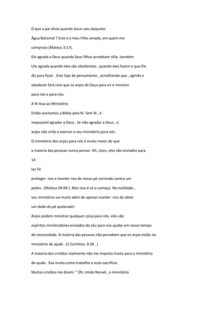 O que o pai disse quando Jesus saiu daqueles
Água Batismal ? Este é o meu Filho amado, em quem me
comprazo (Mateus 3:17).
Ele agrada a Deus quando Seus filhos acreditam nEle. também
Lhe agrada quando eles são obedientes , quando eles fazem o que Ele
diz para fazer . Este tipo de pensamento , acreditando que , agindo e
obedecer fará com que os anjos de Deus para vir e ministro
para nós e para nós.
A fé leva ao Ministério
Então aceitamos a Bíblia pela fé. Sem fé , é
impossível agradar a Deus . Se não agradar a Deus , o
anjos não virão e exercer o seu ministério para nós.
O ministério dos anjos para nós é muito maior do que
a maioria das pessoas nunca pensar. Ah, claro, eles são enviados para
14
ter Fé
proteger -nos e manter-nos de nosso pé correndo contra um
pedra . (Mateus 04:06 ). Mas isso é só o começo. Na realidade ,
seu ministério vai muito além de apenas manter -nos de obter
um dedo do pé quebrado!
Anjos podem ministrar qualquer coisa para nós. eles são
espíritos ministradores enviados do céu para nos ajudar em nosso tempo
de necessidade. A maioria das pessoas não percebem que os anjos estão no
ministério de ajuda . (1 Coríntios. 0:28 . )
A maioria dos cristãos realmente não me importo muito para o ministério
de ajuda . Soa muito como trabalho e auto-sacrifício.
Muitos cristãos me dizem: " Oh, irmão Norvel , o ministério

 