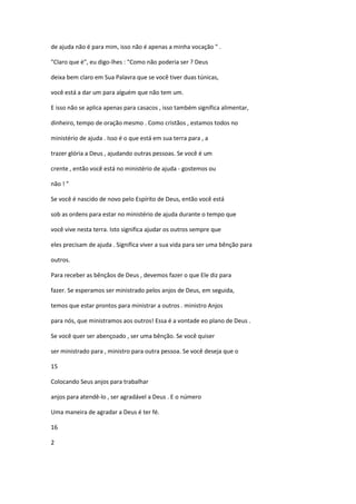 de ajuda não é para mim, isso não é apenas a minha vocação " .
"Claro que é", eu digo-lhes : "Como não poderia ser ? Deus
deixa bem claro em Sua Palavra que se você tiver duas túnicas,
você está a dar um para alguém que não tem um.
E isso não se aplica apenas para casacos , isso também significa alimentar,
dinheiro, tempo de oração mesmo . Como cristãos , estamos todos no
ministério de ajuda . Isso é o que está em sua terra para , a
trazer glória a Deus , ajudando outras pessoas. Se você é um
crente , então você está no ministério de ajuda - gostemos ou
não ! "
Se você é nascido de novo pelo Espírito de Deus, então você está
sob as ordens para estar no ministério de ajuda durante o tempo que
você vive nesta terra. Isto significa ajudar os outros sempre que
eles precisam de ajuda . Significa viver a sua vida para ser uma bênção para
outros.
Para receber as bênçãos de Deus , devemos fazer o que Ele diz para
fazer. Se esperamos ser ministrado pelos anjos de Deus, em seguida,
temos que estar prontos para ministrar a outros . ministro Anjos
para nós, que ministramos aos outros! Essa é a vontade eo plano de Deus .
Se você quer ser abençoado , ser uma bênção. Se você quiser
ser ministrado para , ministro para outra pessoa. Se você deseja que o
15
Colocando Seus anjos para trabalhar
anjos para atendê-lo , ser agradável a Deus . E o número
Uma maneira de agradar a Deus é ter fé.
16
2

 