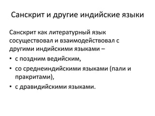 Санскрит и другие индийские языки
Санскрит как литературный язык
сосуществовал и взаимодействовал с
другими индийскими языками –
• с поздним ведийским,
• со среднеиндийскими языками (пали и
пракритами),
• с дравидийскими языками.
 