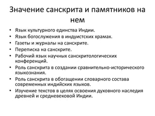 Значение санскрита и памятников на
нем
• Язык культурного единства Индии.
• Язык богослужения в индуистских храмах.
• Газеты и журналы на санскрите.
• Переписка на санскрите.
• Рабочий язык научных санскритологических
конференций.
• Роль санскрита в создании сравнительно-исторического
языкознания.
• Роль санскрита в обогащении словарного состава
современных индийских языков.
• Изучение текстов в целях освоения духовного наследия
древней и средневековой Индии.
 