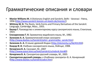 Грамматические описания и словари
• Mоnier Williams M. A Dictionary English and Sanskrit, Delhi - Varanasi - Patna,
1956 (http://www.sanskrit-lexicon.uni-koeln.de/monier/)
• Whitney W. D. The Roots, Verb-Forms and Primary Derivatives of the Sanskrit
Language, Cambridge, Mass., 1955.
• Бюлер Г. Руководство к элементарному курсу санскритского языка, Стокгольм,
1923.
• Елизаренкова Т. Я. Грамматика ведийского языка, M., 1982.
• Зализняк А. А. Грамматический очерк санскрита
(http://www.daolao.ru/Sanskrit/zalizn_grammatika_sanskr.htm)
• Зализняк А. А. О языке древней Индии (http://elementy.ru/lib/431350)
• Кнауэр Ф. И. Учебник санскритского языка, Лейпциг, 1908.
• Кочергина В. А. Санскрит, M., 2007
(http://www.ojasvi.kiev.ua/text/sanskrit/uchebnik.htm#0)
• Кочергина В. А. Санскритско-русский словарь, М., 2005
• Санскритско-русский словарь к «Учебнику санскрита» В. А. Кочергиной
(http://www.daolao.ru/Sanskrit/udict.htm)
 