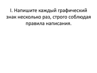 I. Напишите каждый графический
знак несколько раз, строго соблюдая
правила написания.
 