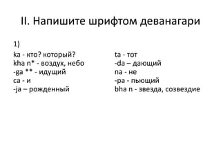 II. Напишите шрифтом деванагари
1)
ka - кто? который?
kha n* - воздух, небо
-ga ** - идущий
cа - и
-ja – рожденный
ta - тот
-da – дающий
nа - не
-pa - пьющий
bha n - звезда, созвездие
 