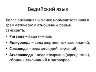 Ведийский язык
Более архаичная и менее нормализованная в
грамматическом отношении форма
санскрита.
• Ригведа – веда гимнов,
• Яджурведа – веда жертвенных заклинаний,
• Самаведа – веда мелодий, звучаний,
• Атхарваведа – веда атхарвана (жреца огня),
сборник заклинаний и заговоров.
 