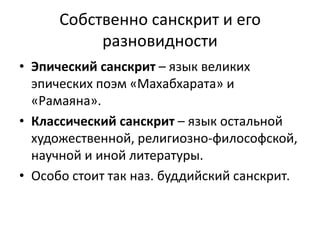 Собственно санскрит и его
разновидности
• Эпический санскрит – язык великих
эпических поэм «Махабхарата» и
«Рамаяна».
• Классический санскрит – язык остальной
художественной, религиозно-философской,
научной и иной литературы.
• Особо стоит так наз. буддийский санскрит.
 