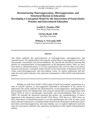 INTERNATIONAL JOURNAL OF ORGANIZATIONAL THEORY AND DEVELOPMENT
VOLUME 4, NUMBER 1, 2016
1
Deconstructing Macroaggressions, Microaggressions, and
Structural Racism in Education:
Developing a Conceptual Model for the Intersection of Social Justice
Practice and Intercultural Education
Azadeh F. Osanloo, PhD
New Mexico State University
Christa Boske, EdD
Kent State University
Whitney S. Newcomb, PhD
Virginia Commonwealth University
Abstract
This article explicates the interconnectivity of microaggressions, macroaggressions, and
structural racism. We undergird this work using the seminal ideas of microaggressions as well as
microassualts, microinsults, and microinvalidations. We describe the theoretical reasoning that
anchors our conceptualization of macroaggressions in the educational context. Then, we move
from theory to educational practice so we may operationalize this work for other social justice
educators and present a conceptual model focused on the intersections of dominant norms and
values, micro/macroaggressions, and sense-making. Lastly, we explore implications and next
steps for social justice educators who experience incongruence in their beliefs and professional
practice.
Building on work from Gorski’s (2014) study of racial and economic consumerism as a
form of systemic injustice, or macroaggression (described as participation in big systems of
oppression), this article explicates the interconnectivity of microaggressions, macroaggressions,
and structural racism. We undergird this work using the seminal ideas of microaggressions from
Pierce (1970) as well as microassualts, microinsults, and microinvalidations from Sue et al.
(2007). We describe the theoretical reasoning that anchors our conceptualization of macro-
aggressions in the educational context (Gorski, 2014; Pierce, 1970; Sue et al., 2007). Next, we
move from theory to educational practice so we may operationalize this work for other social
justice educators and present a conceptual model focused on the intersections of dominant norms
and values, micro/macroaggressions, and sense-making. Last, we explore implications and next
steps for social justice educators who experience incongruence in their beliefs and professional
practice.
 