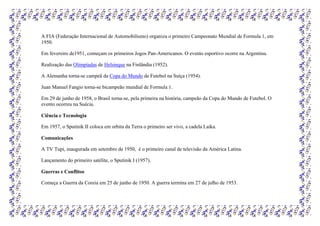 A FIA (Federação Internacional de Automobilismo) organiza o primeiro Campeonato Mundial de Formula 1, em
1950.
Em fevereiro de1951, começam os primeiros Jogos Pan-Americanos. O evento esportivo ocorre na Argentina.
Realização das Olimpíadas de Helsinque na Finlândia (1952).
A Alemanha torna-se campeã da Copa do Mundo de Futebol na Suíça (1954).
Juan Manuel Fangio torna-se bicampeão mundial de Formula 1.
Em 29 de junho de 1958, o Brasil torna-se, pela primeira na história, campeão da Copa do Mundo de Futebol. O
evento ocorreu na Suécia.
Ciência e Tecnologia
Em 1957, o Sputinik II coloca em orbita da Terra o primeiro ser vivo, a cadela Laika.
Comunicações
A TV Tupi, inaugurada em setembro de 1950, é o primeiro canal de televisão da América Latina.
Lançamento do primeiro satélite, o Sputinik I (1957).
Guerras e Conflitos
Começa a Guerra da Coreia em 25 de junho de 1950. A guerra termina em 27 de julho de 1953.
 