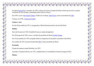 Em plena Guerra Fria é assinado, em 1955, o Pacto de Varsóvia (tratado de defesa militar que envolvia os países
socialistas do leste europeu, comandados pela União Soviética).
Em 1959, ocorre a Revolução Cubana. O líder da revolução, Fidel Castro, torna-se presidente de Cuba.
Começa, em 1959, a Guerra do Vietnã.
Cultura e Arte
No dia 20 de outubro de 1951, é inaugurada a I Bienal Internacional de Arte de São Paulo.
Política
Em 6 de fevereiro de 1952, Elizabeth II torna-se rainha da Inglaterra.
Em 24 de agosto de 1954, ocorre o suicídio do presidente do Brasil Getúlio Vargas.
Em 16 de setembro de 1955, um golpe militar na Argentina tira do poder o presidente Juan Perón.
Em outubro de 1955, Juscelino Kubitschek (JK) é eleito presidente do Brasil.
Economia
Criação da empresa estatal Petrobrás, em 1953.
Assinado o Tratado de Roma, em 1957, estabelecendo a Comunidade Econômica Europeia (CEE).
Música
 