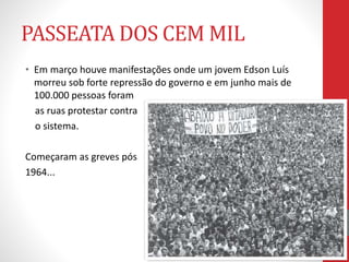 PASSEATA DOS CEM MIL
• Em março houve manifestações onde um jovem Edson Luís
morreu sob forte repressão do governo e em junho mais de
100.000 pessoas foram
as ruas protestar contra
o sistema.
Começaram as greves pós
1964...
 