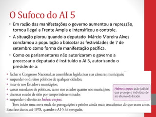 O Sufoco do AI 5
• Em razão das manifestações o governo aumentou a repressão,
tornou ilegal a Frente Ampla e intensificou o controle.
• A situação piorou quando o deputado Márcio Moreira Alves
conclamou a população a boicotar as festividades de 7 de
setembro como forma de manifestação pacífica.
• Como os parlamentares não autorizaram o governo a
processar o deputado é instituído o AI 5, autorizando o
presidente a:
 