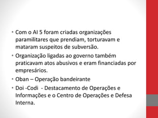 • Com o AI 5 foram criadas organizações
paramilitares que prendiam, torturavam e
mataram suspeitos de subversão.
• Organização ligadas ao governo também
praticavam atos abusivos e eram financiadas por
empresários.
• Oban – Operação bandeirante
• Doi -Codi - Destacamento de Operações e
Informações e o Centro de Operações e Defesa
Interna.
 