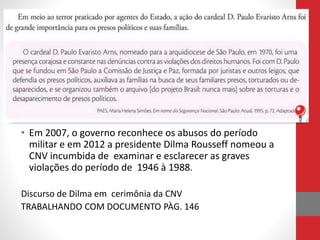 • Em 2007, o governo reconhece os abusos do período
militar e em 2012 a presidente Dilma Rousseff nomeou a
CNV incumbida de examinar e esclarecer as graves
violações do período de 1946 à 1988.
Discurso de Dilma em cerimônia da CNV
TRABALHANDO COM DOCUMENTO PÀG. 146
 