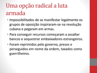 Uma opção radical a luta
armada
• Impossibilitados de se manifestar legalmente os
grupos de oposição inspiraram-se na revolução
cubana e pegaram em armas.
• Para conseguir recursos começaram a assaltar
bancos e sequestrar embaixadores estrangeiros.
• Foram reprimidos pelo governo, presos e
perseguidos em nome da ordem, taxados como
guerrilheiros.
 