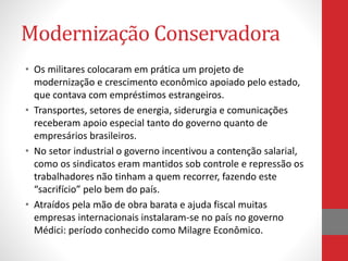 Modernização Conservadora
• Os militares colocaram em prática um projeto de
modernização e crescimento econômico apoiado pelo estado,
que contava com empréstimos estrangeiros.
• Transportes, setores de energia, siderurgia e comunicações
receberam apoio especial tanto do governo quanto de
empresários brasileiros.
• No setor industrial o governo incentivou a contenção salarial,
como os sindicatos eram mantidos sob controle e repressão os
trabalhadores não tinham a quem recorrer, fazendo este
“sacrifício” pelo bem do país.
• Atraídos pela mão de obra barata e ajuda fiscal muitas
empresas internacionais instalaram-se no país no governo
Médici: período conhecido como Milagre Econômico.
 