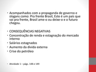 • Acompanhados com a propaganda de governo e
slogans como: Pra frente Brasil, Este é um país que
vai pra frente, Brasil ame-o ou deixe-o e o futuro
chegou.
• CONSEQUÊNCIAS NEGATIVAS
• Concentração de renda e estagnação do mercado
interno
• Salários estagnados
• Aumento da divida externa
• Crise do petróleo
• Atividade 1 – págs. 148 e 149
 