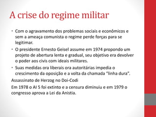 A crise do regime militar
• Com o agravamento dos problemas sociais e econômicos e
sem a ameaça comunista o regime perde forças para se
legitimar.
• O presidente Ernesto Geisel assume em 1974 propondo um
projeto de abertura lenta e gradual, seu objetivo era devolver
o poder aos civis com ideais militares.
• Suas medidas ora liberais ora autoritárias impedia o
crescimento da oposição e a volta da chamada “linha dura”.
Assassinato de Herzog no Doi-Codi
Em 1978 o AI 5 foi extinto e a censura diminuiu e em 1979 o
congresso aprova a Lei da Anistia.
 