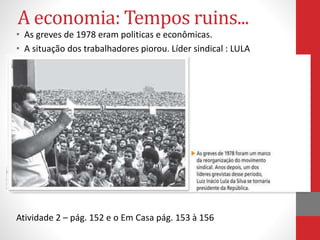 A economia: Tempos ruins...
• As greves de 1978 eram politicas e econômicas.
• A situação dos trabalhadores piorou. Líder sindical : LULA
Atividade 2 – pág. 152 e o Em Casa pág. 153 à 156
 