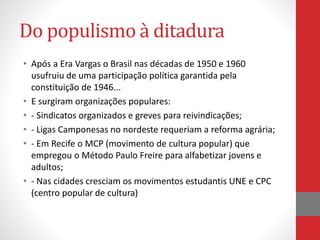 Do populismo à ditadura
• Após a Era Vargas o Brasil nas décadas de 1950 e 1960
usufruiu de uma participação política garantida pela
constituição de 1946...
• E surgiram organizações populares:
• - Sindicatos organizados e greves para reivindicações;
• - Ligas Camponesas no nordeste requeriam a reforma agrária;
• - Em Recife o MCP (movimento de cultura popular) que
empregou o Método Paulo Freire para alfabetizar jovens e
adultos;
• - Nas cidades cresciam os movimentos estudantis UNE e CPC
(centro popular de cultura)
 