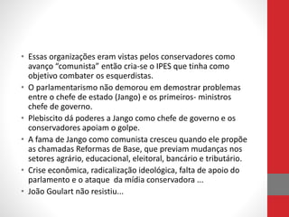 • Essas organizações eram vistas pelos conservadores como
avanço “comunista” então cria-se o IPES que tinha como
objetivo combater os esquerdistas.
• O parlamentarismo não demorou em demostrar problemas
entre o chefe de estado (Jango) e os primeiros- ministros
chefe de governo.
• Plebiscito dá poderes a Jango como chefe de governo e os
conservadores apoiam o golpe.
• A fama de Jango como comunista cresceu quando ele propõe
as chamadas Reformas de Base, que previam mudanças nos
setores agrário, educacional, eleitoral, bancário e tributário.
• Crise econômica, radicalização ideológica, falta de apoio do
parlamento e o ataque da mídia conservadora ...
• João Goulart não resistiu...
 