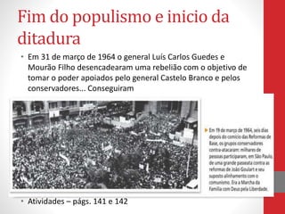 Fim do populismo e inicio da
ditadura
• Em 31 de março de 1964 o general Luís Carlos Guedes e
Mourão Filho desencadearam uma rebelião com o objetivo de
tomar o poder apoiados pelo general Castelo Branco e pelos
conservadores... Conseguiram
• Atividades – págs. 141 e 142
 