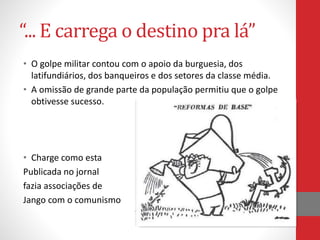 “... E carrega o destino pra lá”
• O golpe militar contou com o apoio da burguesia, dos
latifundiários, dos banqueiros e dos setores da classe média.
• A omissão de grande parte da população permitiu que o golpe
obtivesse sucesso.
• Charge como esta
Publicada no jornal
fazia associações de
Jango com o comunismo
 