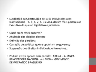 • Suspensão da Constituição de 1946 através dos Atos
Institucionais – AI 1, AI 2, AI 3 e AI 4, davam mais poderes ao
Executivo do que ao legislativo e judiciário.
• Quais eram esses poderes?
• Anulação das eleições diretas;
• Extinção dos partidos;
• Cassação de políticos que se opunham ao governo;
• Suspensão dos direitos individuais, entre outros...
• Podiam existir apenas dois partidos: ARENA – ALIANÇA
RENOVADORA NACIONAL e o MDB – MOVIMENTO
DEMOCRÁTICO BRASILEIRO.
 