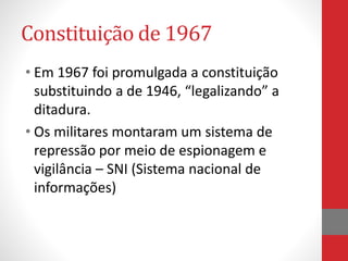 Constituição de 1967
• Em 1967 foi promulgada a constituição
substituindo a de 1946, “legalizando” a
ditadura.
• Os militares montaram um sistema de
repressão por meio de espionagem e
vigilância – SNI (Sistema nacional de
informações)
 