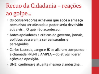 Recuo da Cidadania – reações
ao golpe...
• Os conservadores achavam que após a ameaça
comunista ser afastada o poder seria devolvido
aos civis... O que não aconteceu.
• Antes apoiadores a críticos do governo, jornais,
políticos passaram a ser censurados e
perseguidos...
• Carlos Lacerda, Jango e JK se aliaram compondo
a chamada FRENTE AMPLA – objetivos liderar
ações de oposição.
• UNE, continuava atuante mesmo clandestina...
 