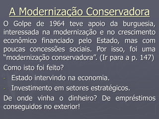 A Modernização Conservadora
O Golpe de 1964 teve apoio da burguesia,
interessada na modernização e no crescimento
econômico financiado pelo Estado, mas com
poucas concessões sociais. Por isso, foi uma
“modernização conservadora”. (Ir para a p. 147)
Como isto foi feito?
- Estado intervindo na economia.
- Investimento em setores estratégicos.
De onde vinha o dinheiro? De empréstimos
conseguidos no exterior!
 