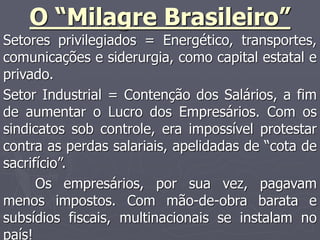 O “Milagre Brasileiro”
Setores privilegiados = Energético, transportes,
comunicações e siderurgia, como capital estatal e
privado.
Setor Industrial = Contenção dos Salários, a fim
de aumentar o Lucro dos Empresários. Com os
sindicatos sob controle, era impossível protestar
contra as perdas salariais, apelidadas de “cota de
sacrifício”.
Os empresários, por sua vez, pagavam
menos impostos. Com mão-de-obra barata e
subsídios fiscais, multinacionais se instalam no
país!
 