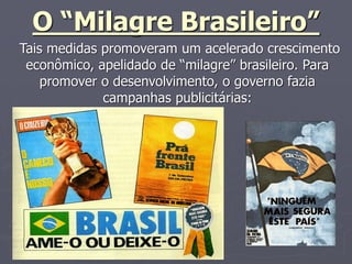 O “Milagre Brasileiro”
Tais medidas promoveram um acelerado crescimento
econômico, apelidado de “milagre” brasileiro. Para
promover o desenvolvimento, o governo fazia
campanhas publicitárias:
 