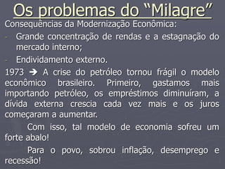 Os problemas do “Milagre”
Consequências da Modernização Econômica:
- Grande concentração de rendas e a estagnação do
mercado interno;
- Endividamento externo.
1973  A crise do petróleo tornou frágil o modelo
econômico brasileiro. Primeiro, gastamos mais
importando petróleo, os empréstimos diminuíram, a
dívida externa crescia cada vez mais e os juros
começaram a aumentar.
Com isso, tal modelo de economia sofreu um
forte abalo!
Para o povo, sobrou inflação, desemprego e
recessão!
 