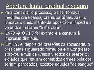 Abertura lenta, gradual e segura
►Para controlar o processo, Geisel tomava
medidas ora liberais, ora autoritárias. Assim,
limitava o crescimento da oposição e impedia a
volta dos militares “linha dura”.
► 1978  O AI 5 foi extinto e a censura à
imprensa diminuiu.
► Em 1979, depois de pressões da sociedade, o
presidente Figueiredo formulou e o Congresso
aprovou a “Lei da Anistia”. Todos os presos ou
exilados que haviam cometidos crimes políticos
seriam perdoados, excetos aqueles “de sangue”
 