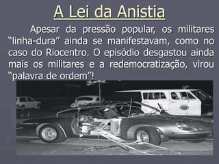 A Lei da Anistia
Apesar da pressão popular, os militares
“linha-dura” ainda se manifestavam, como no
caso do Riocentro. O episódio desgastou ainda
mais os militares e a redemocratização, virou
“palavra de ordem”!
 